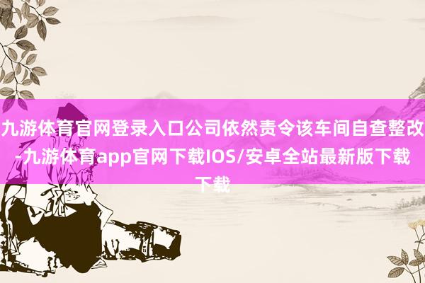 九游体育官网登录入口公司依然责令该车间自查整改-九游体育app官网下载IOS/安卓全站最新版下载