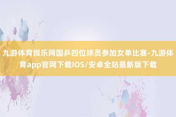 九游体育娱乐网国乒四位球员参加女单比赛-九游体育app官网下载IOS/安卓全站最新版下载