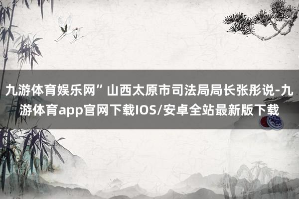 九游体育娱乐网”山西太原市司法局局长张彤说-九游体育app官网下载IOS/安卓全站最新版下载