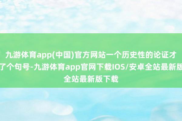 九游体育app(中国)官方网站一个历史性的论证才划上了个句号-九游体育app官网下载IOS/安卓全站最新版下载