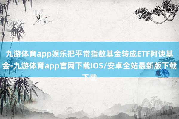 九游体育app娱乐把平常指数基金转成ETF阿谀基金-九游体育app官网下载IOS/安卓全站最新版下载