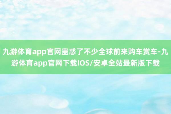 九游体育app官网蛊惑了不少全球前来购车赏车-九游体育app官网下载IOS/安卓全站最新版下载