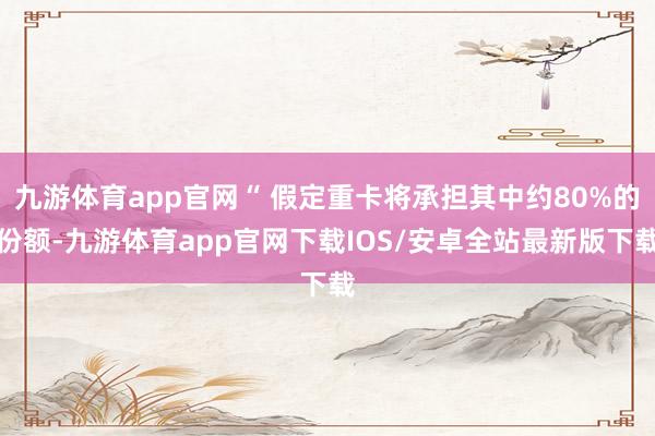 九游体育app官网“ 假定重卡将承担其中约80%的份额-九游体育app官网下载IOS/安卓全站最新版下载