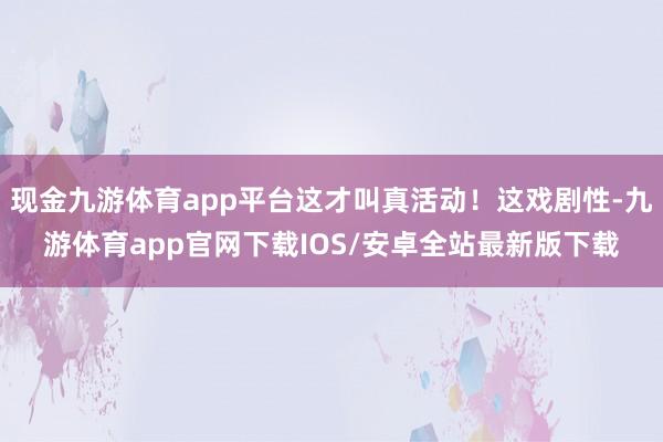 现金九游体育app平台这才叫真活动！这戏剧性-九游体育app官网下载IOS/安卓全站最新版下载