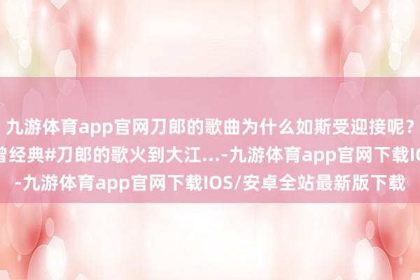 九游体育app官网刀郎的歌曲为什么如斯受迎接呢？即便把作曲修改了也曾经典#刀郎的歌火到大江...-九游体育app官网下载IOS/安卓全站最新版下载