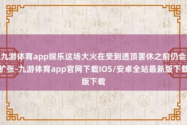 九游体育app娱乐这场大火在受到透顶罢休之前仍会扩张-九游体育app官网下载IOS/安卓全站最新版下载