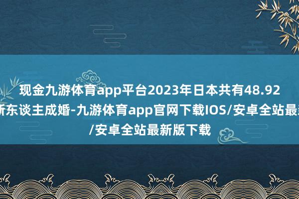 现金九游体育app平台2023年日本共有48.9281万对新东谈主成婚-九游体育app官网下载IOS/安卓全站最新版下载