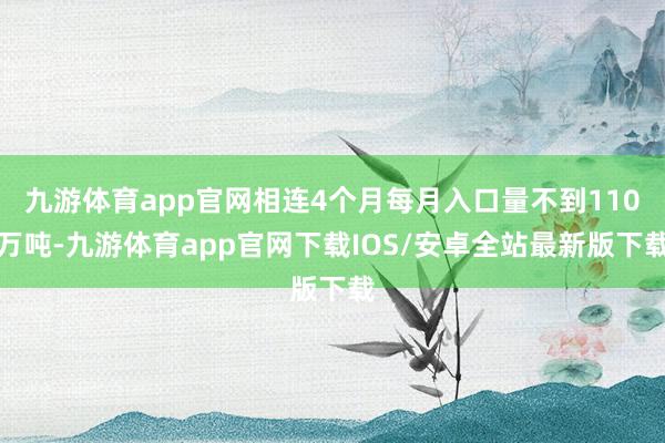 九游体育app官网相连4个月每月入口量不到110万吨-九游体育app官网下载IOS/安卓全站最新版下载