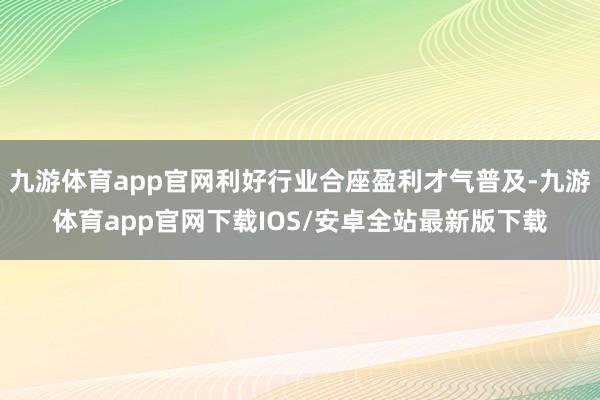 九游体育app官网利好行业合座盈利才气普及-九游体育app官网下载IOS/安卓全站最新版下载