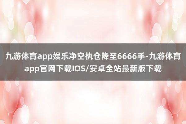 九游体育app娱乐净空执仓降至6666手-九游体育app官网下载IOS/安卓全站最新版下载