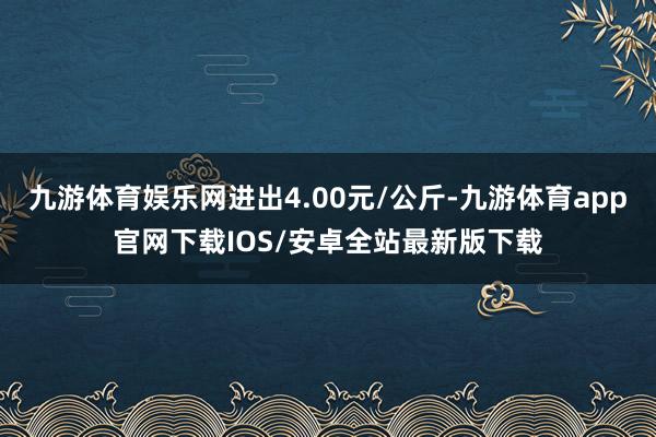 九游体育娱乐网进出4.00元/公斤-九游体育app官网下载IOS/安卓全站最新版下载