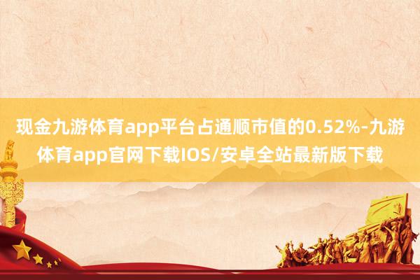 现金九游体育app平台占通顺市值的0.52%-九游体育app官网下载IOS/安卓全站最新版下载