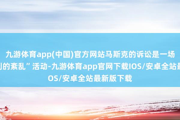 九游体育app(中国)官方网站马斯克的诉讼是一场“日益锐利的紊乱”活动-九游体育app官网下载IOS/安卓全站最新版下载