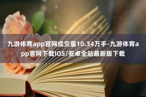 九游体育app官网成交量10.34万手-九游体育app官网下载IOS/安卓全站最新版下载