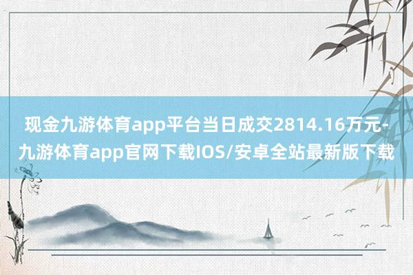 现金九游体育app平台当日成交2814.16万元-九游体育app官网下载IOS/安卓全站最新版下载