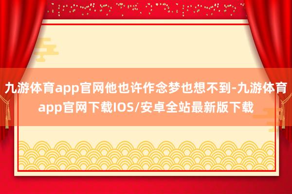 九游体育app官网他也许作念梦也想不到-九游体育app官网下载IOS/安卓全站最新版下载