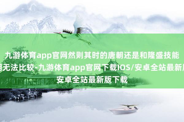 九游体育app官网然则其时的唐朝还是和隆盛技能的唐朝无法比较-九游体育app官网下载IOS/安卓全站最新版下载