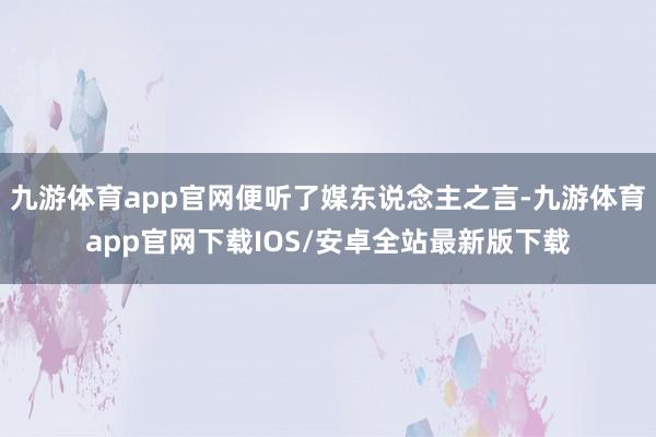 九游体育app官网便听了媒东说念主之言-九游体育app官网下载IOS/安卓全站最新版下载