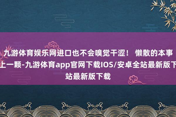 九游体育娱乐网进口也不会嗅觉干涩！ 懒散的本事来上一颗-九游体育app官网下载IOS/安卓全站最新版下载