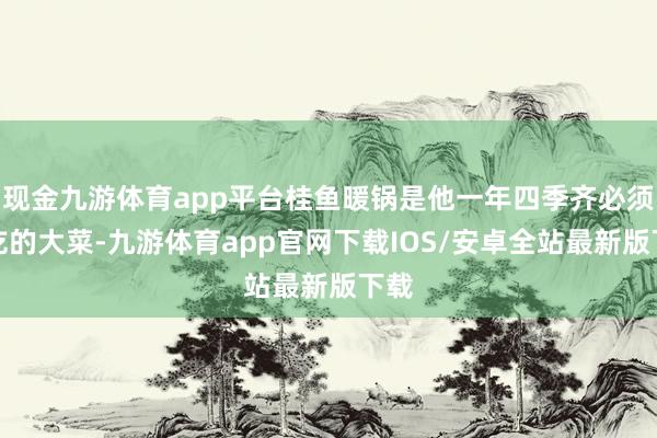 现金九游体育app平台桂鱼暖锅是他一年四季齐必须要吃的大菜-九游体育app官网下载IOS/安卓全站最新版下载