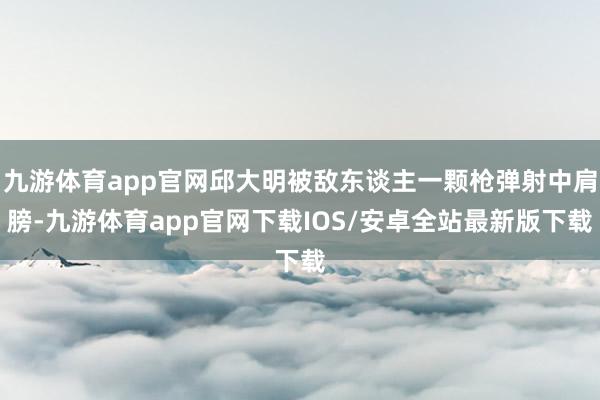 九游体育app官网邱大明被敌东谈主一颗枪弹射中肩膀-九游体育app官网下载IOS/安卓全站最新版下载