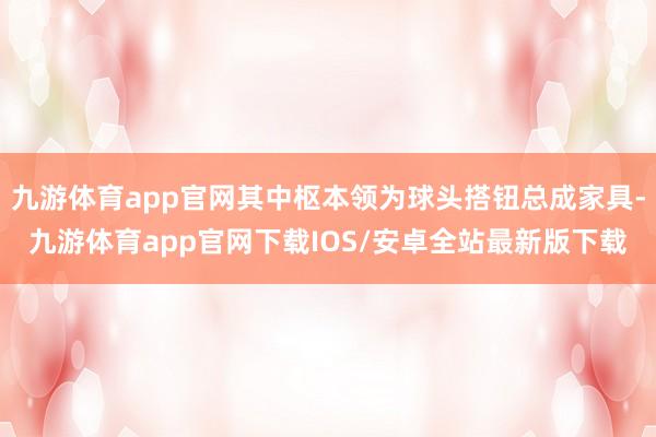 九游体育app官网其中枢本领为球头搭钮总成家具-九游体育app官网下载IOS/安卓全站最新版下载