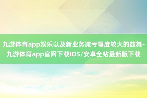 九游体育app娱乐以及新业务减亏幅度较大的鼓舞-九游体育app官网下载IOS/安卓全站最新版下载