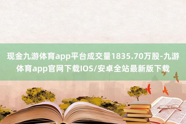 现金九游体育app平台成交量1835.70万股-九游体育app官网下载IOS/安卓全站最新版下载