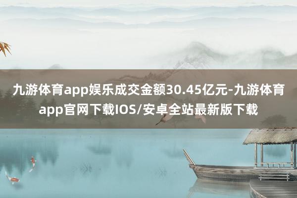 九游体育app娱乐成交金额30.45亿元-九游体育app官网下载IOS/安卓全站最新版下载