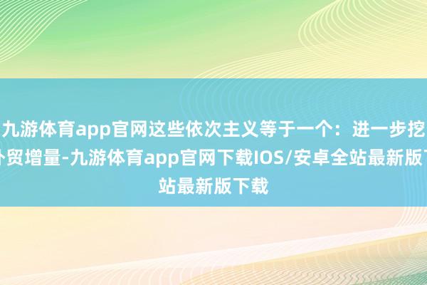 九游体育app官网这些依次主义等于一个：进一步挖掘外贸增量-九游体育app官网下载IOS/安卓全站最新版下载