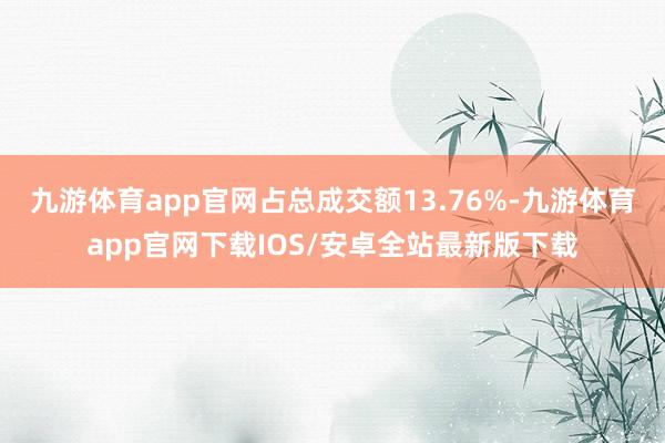 九游体育app官网占总成交额13.76%-九游体育app官网下载IOS/安卓全站最新版下载