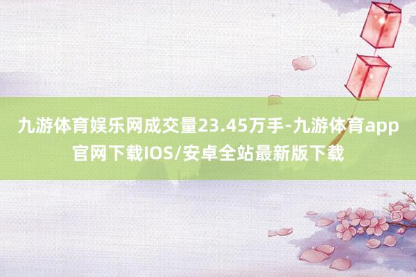 九游体育娱乐网成交量23.45万手-九游体育app官网下载IOS/安卓全站最新版下载