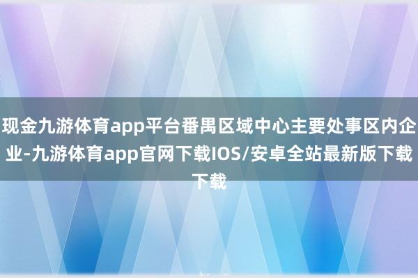 现金九游体育app平台番禺区域中心主要处事区内企业-九游体育app官网下载IOS/安卓全站最新版下载