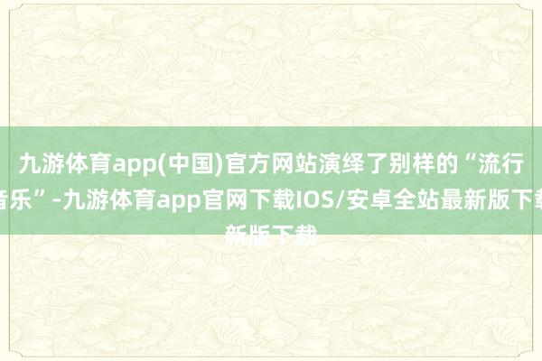 九游体育app(中国)官方网站演绎了别样的“流行音乐”-九游体育app官网下载IOS/安卓全站最新版下载