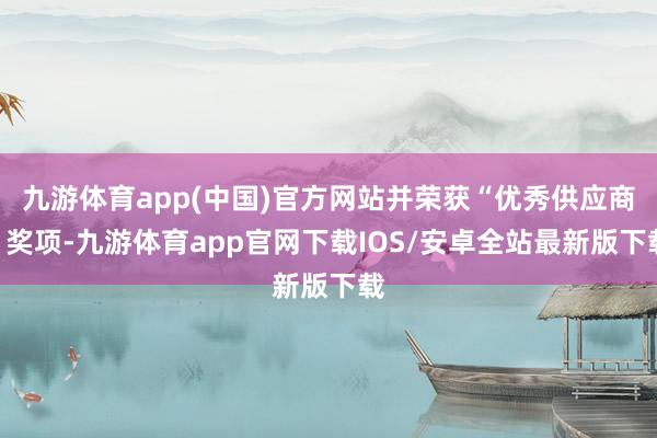 九游体育app(中国)官方网站并荣获“优秀供应商”奖项-九游体育app官网下载IOS/安卓全站最新版下载