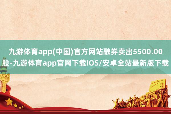 九游体育app(中国)官方网站融券卖出5500.00股-九游体育app官网下载IOS/安卓全站最新版下载