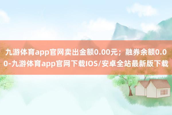 九游体育app官网卖出金额0.00元；融券余额0.00-九游体育app官网下载IOS/安卓全站最新版下载