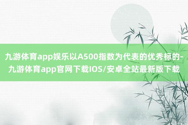 九游体育app娱乐以A500指数为代表的优秀标的-九游体育app官网下载IOS/安卓全站最新版下载