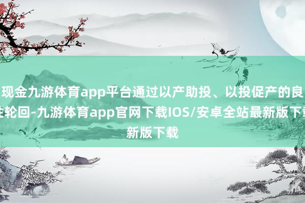 现金九游体育app平台通过以产助投、以投促产的良性轮回-九游体育app官网下载IOS/安卓全站最新版下载