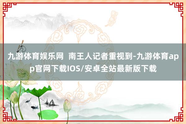 九游体育娱乐网  南王人记者重视到-九游体育app官网下载IOS/安卓全站最新版下载