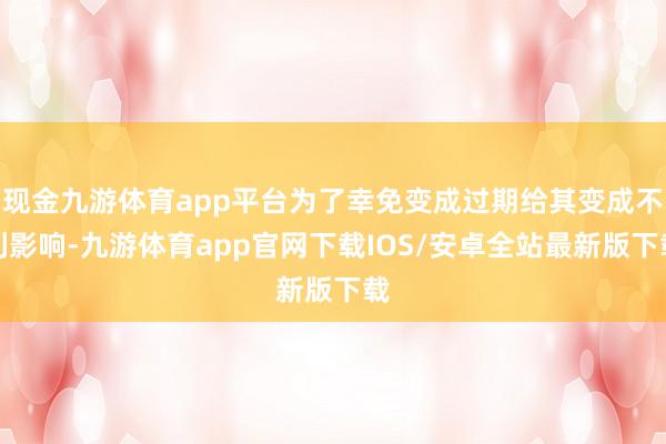 现金九游体育app平台为了幸免变成过期给其变成不利影响-九游体育app官网下载IOS/安卓全站最新版下载