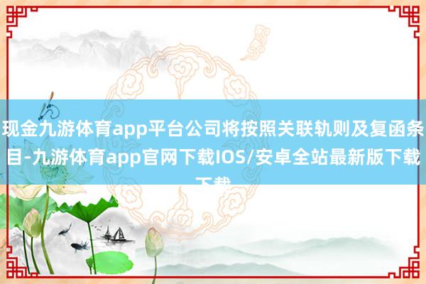 现金九游体育app平台公司将按照关联轨则及复函条目-九游体育app官网下载IOS/安卓全站最新版下载