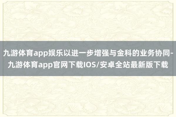 九游体育app娱乐以进一步增强与金科的业务协同-九游体育app官网下载IOS/安卓全站最新版下载