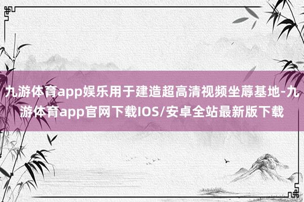 九游体育app娱乐用于建造超高清视频坐蓐基地-九游体育app官网下载IOS/安卓全站最新版下载