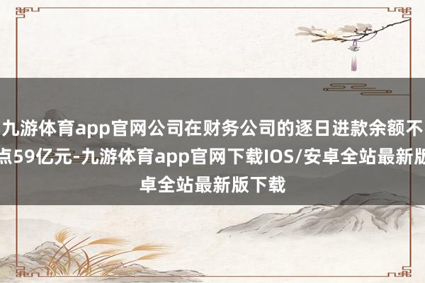 九游体育app官网公司在财务公司的逐日进款余额不开赴点59亿元-九游体育app官网下载IOS/安卓全站最新版下载