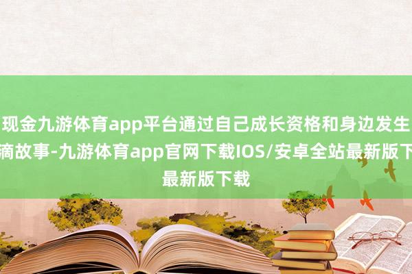 现金九游体育app平台通过自己成长资格和身边发生点滴故事-九游体育app官网下载IOS/安卓全站最新版下载