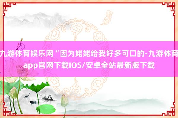 九游体育娱乐网“因为姥姥给我好多可口的-九游体育app官网下载IOS/安卓全站最新版下载