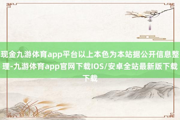 现金九游体育app平台以上本色为本站据公开信息整理-九游体育app官网下载IOS/安卓全站最新版下载