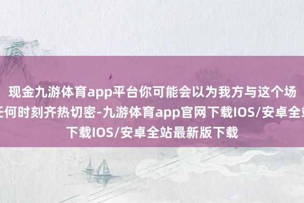 现金九游体育app平台你可能会以为我方与这个场合的商酌比任何时刻齐热切密-九游体育app官网下载IOS/安卓全站最新版下载