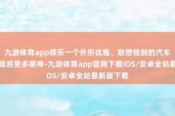 九游体育app娱乐一个外形优雅、联想独到的汽车往往大约眩惑更多眼神-九游体育app官网下载IOS/安卓全站最新版下载